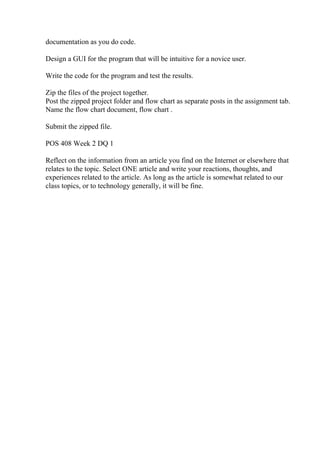 documentation as you do code.
Design a GUI for the program that will be intuitive for a novice user.
Write the code for the program and test the results.
Zip the files of the project together.
Post the zipped project folder and flow chart as separate posts in the assignment tab.
Name the flow chart document, flow chart .
Submit the zipped file.
POS 408 Week 2 DQ 1
Reflect on the information from an article you find on the Internet or elsewhere that
relates to the topic. Select ONE article and write your reactions, thoughts, and
experiences related to the article. As long as the article is somewhat related to our
class topics, or to technology generally, it will be fine.
 