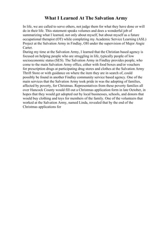 What I Learned At The Salvation Army
In life, we are called to serve others, not judge them for what they have done or will
do in their life. This statement speaks volumes and does a wonderful job of
summarizing what I learned, not only about myself, but about myself as a future
occupational therapist (OT) while completing my Academic Service Learning (ASL)
Project at the Salvation Army in Findlay, OH under the supervision of Major Angie
Carter.
During my time at the Salvation Army, I learned that the Christian based agency is
focused on helping people who are struggling in life, typically people of low
socioeconomic status (SES). The Salvation Army in Findlay provides people, who
come to the main Salvation Army office, either with food boxes and/or vouchers
for prescription drugs at participating drug stores and clothes at the Salvation Army
Thrift Store or with guidance on where the item they are in search of, could
possibly be found in another Findlay community service based agency. One of the
main services that the Salvation Army took pride in was the adopting of families,
affected by poverty, for Christmas. Representatives from these poverty families all
over Hancock County would fill out a Christmas application form in late October, in
hopes that they would get adopted out by local businesses, schools, and donors that
would buy clothing and toys for members of the family. One of the volunteers that
worked at the Salvation Army, named Linda, revealed that by the end of the
Christmas applications for
 