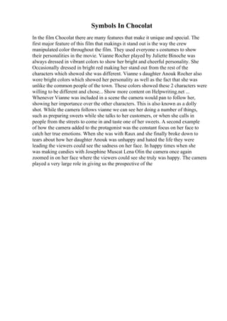 Symbols In Chocolat
In the film Chocolat there are many features that make it unique and special. The
first major feature of this film that makings it stand out is the way the crew
manipulated color throughout the film. They used everyone s costumes to show
their personalities in the movie. Vianne Rocher played by Juliette Binoche was
always dressed in vibrant colors to show her bright and cheerful personality. She
Occasionally dressed in bright red making her stand out from the rest of the
characters which showed she was different. Vianne s daughter Anouk Rocher also
wore bright colors which showed her personality as well as the fact that she was
unlike the common people of the town. These colors showed these 2 characters were
willing to be different and chose... Show more content on Helpwriting.net ...
Whenever Vianne was included in a scene the camera would pan to follow her,
showing her importance over the other characters. This is also known as a dolly
shot. While the camera follows vianne we can see her doing a number of things,
such as preparing sweets while she talks to her customers, or when she calls in
people from the streets to come in and taste one of her sweets. A second example
of how the camera added to the protagonist was the constant focus on her face to
catch her true emotions. When she was with Raux and she finally broke down to
tears about how her daughter Anouk was unhappy and hated the life they were
leading the viewers could see the sadness on her face. In happy times when she
was making candies with Josephine Muscat Lena Olin the camera once again
zoomed in on her face where the viewers could see she truly was happy. The camera
played a very large role in giving us the prospective of the
 