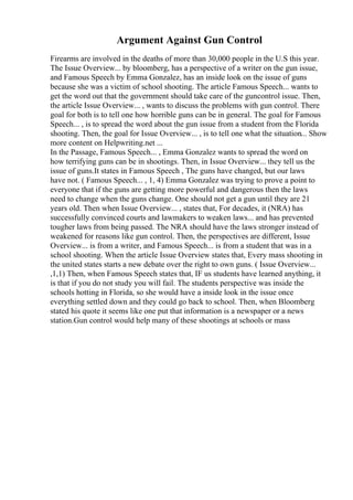 Argument Against Gun Control
Firearms are involved in the deaths of more than 30,000 people in the U.S this year.
The Issue Overview... by bloomberg, has a perspective of a writer on the gun issue,
and Famous Speech by Emma Gonzalez, has an inside look on the issue of guns
because she was a victim of school shooting. The article Famous Speech... wants to
get the word out that the government should take care of the guncontrol issue. Then,
the article Issue Overview... , wants to discuss the problems with gun control. There
goal for both is to tell one how horrible guns can be in general. The goal for Famous
Speech... , is to spread the word about the gun issue from a student from the Florida
shooting. Then, the goal for Issue Overview... , is to tell one what the situation... Show
more content on Helpwriting.net ...
In the Passage, Famous Speech... , Emma Gonzalez wants to spread the word on
how terrifying guns can be in shootings. Then, in Issue Overview... they tell us the
issue of guns.It states in Famous Speech , The guns have changed, but our laws
have not. ( Famous Speech... , 1, 4) Emma Gonzalez was trying to prove a point to
everyone that if the guns are getting more powerful and dangerous then the laws
need to change when the guns change. One should not get a gun until they are 21
years old. Then when Issue Overview... , states that, For decades, it (NRA) has
successfully convinced courts and lawmakers to weaken laws... and has prevented
tougher laws from being passed. The NRA should have the laws stronger instead of
weakened for reasons like gun control. Then, the perspectives are different, Issue
Overview... is from a writer, and Famous Speech... is from a student that was in a
school shooting. When the article Issue Overview states that, Every mass shooting in
the united states starts a new debate over the right to own guns. ( Issue Overview...
,1,1) Then, when Famous Speech states that, IF us students have learned anything, it
is that if you do not study you will fail. The students perspective was inside the
schools hotting in Florida, so she would have a inside look in the issue once
everything settled down and they could go back to school. Then, when Bloomberg
stated his quote it seems like one put that information is a newspaper or a news
station.Gun control would help many of these shootings at schools or mass
 