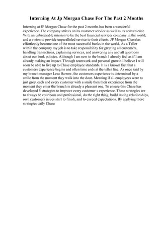 Interning At Jp Morgan Chase For The Past 2 Months
Interning at JP Morgan Chase for the past 2 months has been a wonderful
experience. The company strives on its customer service as well as its convenience.
With an unbreakable mission to be the best financial services company in the world,
and a vision to provide unparalleled service to their clients, JP Morgan Chasehas
effortlessly become one of the most successful banks in the world. As a Teller
within the company my job is to take responsibility for greeting all customers,
handling transactions, explaining services, and answering any and all questions
about our bank policies. Although I am new to the branch I already feel as if I am
already making an impact. Through teamwork and personal growth I believe I will
soon be able to live up to Chase employee standards. It is a known fact that a
customers experience begins and often time ends at the teller line. As once said by
my branch manager Lesa Barrow, the customers experience is determined by a
smile from the moment they walk into the door. Meaning if all employees were to
just greet each and every customer with a smile then their experience from the
moment they enter the branch is already a pleasant one. To ensure this Chase has
developed 5 strategies to improve every customer s experience. These strategies are
to always be courteous and professional, do the right thing, build lasting relationships,
own customers issues start to finish, and to exceed expectations. By applying these
strategies daily Chase
 