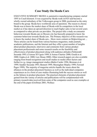 Case Study On Skoda Cars
EXECUTIVE SUMMARY SKODA is automotive manufacturing company started
1895 in Czech klement. It was acquired by Skoda work in1925 and become a
wholly owned subsidiary of the Volkswagen group in 2000, positioned as the entry
brand to the group. Skoda have worldwide area of operation. The reason to choose
Skoda was to know the market share of Skoda with Its competitors in the local
market as it has taken an upward direction to reach higher sales in last several years
as compared to other private car providers. The project title a study on consumer
behaviour towards Skoda cars in Mysore city has basically prepared to know the
customer behaviour towards Skoda cars. The Primary objective of this research was
to know the market share of Skoda cars... Show more content on Helpwriting.net ...
These articles can be found from various business magazines, trade journals,
academic publications, and the Internet and they offer a great number of insights
about product placement, interviews and comments from various product
placement professionals and some research results on the feasibility and
effectiveness of product placement along with audience attitudes (Nebenzahl
Secunda 1993; d Astous SГ©guin 1999; d Astous Chartier 2000; Gould et al.
2000; Gupta et al. 2000; Law Braun 2000). Other research papers are also available
ranging from brand recognition and recall studies to media effect factors and
further to e.g. image management studies (Babin Carder 1996; Brennan et al.
1999; Sandler Secunda 1993; Bennett 1999; Meenaghan Shipley 1999; Ferrand
Pages 1999). The majority of magazine articles handle the issues about the
alliances in the product placement business as well as the individual companies
experiences as in a form of case studies illustrating both the success stories as well
as the failures in product placement. The practical elements of product placement
gained from the variety of articles and publications will be complemented with
primary research data received from some of the companies used as case examples at
the end of the paper (Grollman 2001; Wallace
 