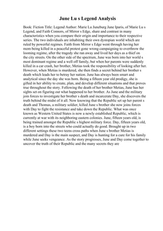 June Lu s Legend Analysis
Book: Fiction Title: Legend Author: Marie Lu Juneburg June Iparis, of Marie Lu s
Legend, and Faith Connors, of Mirror s Edge, share and contrast in many
characteristics when you compare their origin and importance to their respective
series. The two individuals are inhabiting their own dystopian world which are
ruled by powerful regimes. Faith from Mirror s Edge went through having her
mom being killed in a peaceful protest gone wrong campaigning to overthrow the
looming regime, after the tragedy she ran away and lived her days as a thief on
the city streets. On the other side of the spectrum, June was born into her world s
most dominant regime and a well off family, but when her parents were suddenly
killed in a car crash, her brother, Metias took the responsibility of looking after her.
However, when Metias is murdered, she then finds a secret behind her brother s
death which leads her to betray her nation. June has always been smart and
analytical since the day she was born. Being a fifteen year old prodigy, she is
gifted in her ability to create, plan, and develop different situations and that proves
true throughout the story. Following the death of her brother Metias, June has her
sights set on figuring out what happened to her brother. As June and the military
join forces to investigate her brother s death and incarcerate Day, she discovers the
truth behind the midst of it all. Now knowing that the Republic set up her parent s
death and Thomas, a military soldier, killed June s brother she now joins forces
with Day to fight the resistance and take down the Republic. What was once
known as Western United States is now a newly established Republic, which is
currently at war with its neighboring eastern colonies. June, fifteen years old, is
being trained amongst the Republic s highest military force. Day, fifteen years old,
is a boy born into the streets who could actually do good. Brought up in two
different settings these two teens cross paths when June s brother Metias is
murdered and Day is the main suspect, and Day is hunting for a cure for his family
while June seeks vengeance. As the story progresses, June and Day come together to
uncover the truth of their Republic and the many secrets they are
 