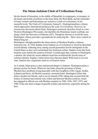 The Islam-Judaism Clash of Civilizations Essay
On the streets of Jerusalem, in the rubble of Ramallah, in synagogues, in mosques, in
the hearts and minds of millions in the Gaza Strip, the West Bank, and the remainder
of Israel, Israelis and Palestinians are locked in a clash of civilizations. In his
masterful work, The Clash of Civilizations, Samuel L. Huntingtonoutlines a theory
which approaches international politicson the scale of civilizations. However, he
circumvents discussion about Israel. Huntington cautiously describes Israel as a non
Western (Huntington 90) country, but identifies the Palestinian Israeli conflictas one
along a fault line between civilizations (267). Though he chooses to avoid the issue,
Huntington s theory provides a groundwork for analyzing the... Show more content on
Helpwriting.net ...
Huntington s thought parallels the observations of Mordecai Kaplan, a famous
American Jew. In 1934, Kaplan wrote Judaism as a Civilization in which he described
Jewish identity withering away among second generation Jewish immigrants in the
United States as they were assimilated into American culture. Kaplan wrote this book
fourteen years before the creation of Israel. I would argue that, contrary to Huntington
s opinion, the relatively recent addition Israel has revitalized the Jewish sense of
common identity. Kaplan s observations have become dated. With Israel as its core
state, Judaism has a legitimate claim to civilization status.
As it stands, Islam poses a clear and present danger to Judaism. Huntington paints a
gloomy picture for Israel: Wherever one looks along the perimeter of Islam,
Muslims have problems living peaceably with their neighbors (256). Egypt, Jordan,
Lebanon and Syria, all Muslim countries, surround Israel. Huntington claims that
Islam s borders are bloody, and so are its innards (258), taking into account both the
history of internal and external wars within and between Muslim countries. Israel
has engaged in official war with Muslim countries in 1948, 1956, 1967, 1973, and
1982. It has also been a target of guerilla warfare and terrorism, especially during the
first
 
