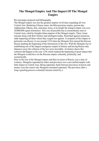 The Mongol Empire And The Impact Of The Mongol
Empire
Revised paper proposal and bibliography
The Mongol empire was one the greatest empires of all time expanding all over
Central Asia. Bordering Chinese states, the Khwarazmian empire, present day
Afghanistan, Siberia, Iran, and many more, at its height the mongol empire was over
20,000,000 square kilometers. This was all possible due to extraordinary men in
Central Asia, ruled by Genghis khan emperor of the Mongol empire. These Asian
nomads along with their fearless and intelligent leader, flourished against numerous
odds impacting all those whom they waged war against. A recipient of this impact in
particular was Russia. It was around 1219 when the Mongols first entered the Kievan
Russia marking the beginning of the interactions of the two. With the Mongols rise in
establishing one of the largest contiguous empire in history and having Russia only
distances away the collision of the two were inevitable. As history shows this
collision did happen in the year 1236 which marked the beginning of great impact that
the Mongols would have on the Russian empire culturally, politically, and
economically.
Prior to the rise of the Mongol empire and their invasion of Russia, was a time of
violence. Mongolia separated by tribes and provinces was a non unified empire with
little impact to Central Asia. Being separated, feuds between provinces of power and
money were the reason why Mongolia remained separated. The provinces after a
long a grueling process eventually became united by a
 