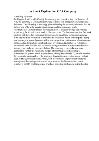 A Short Explanation Of A Company
Attracting Investors
In this plan, I will briefly identify the company and provide a short explanation of
why the company is seeking to restructure so that it will attract new customers and
investors. The following is a strategy plan addressing the necessary elements that will
inform you of how the structure is designed, and the company s goals.
The McCycles Custom Repairs motorcycle shop, is a locally owned and operated
repair shop for all makes and models of motorcycles. The business contains five work
stations with three full time repair technicians, two part time technicians, coupled
with one business accountant who maintains all records within the company. Being
that motorcycle repair shops are within in a competitive environment of maintenance,
repair, and customization, the attraction of investors and potential for restructure,
often needs to be flexible, and yet remain strong within the private market because
motorcycles can be an expensive hobby. The company is currently, and must
continue to support all makes and models of motorcycles, and continue to
concentrate its growth on the popular brand, Harley Davidson (HD), as well as other
foreign made motorcycles. If the company directs its resources to a single product,
such as HD customization and repair, with a continuous improvement where the
managers will remain proactive with improvements in all customized repairs,
whether it be HD, or other popular brands of bikes that are brought in the shop for
 