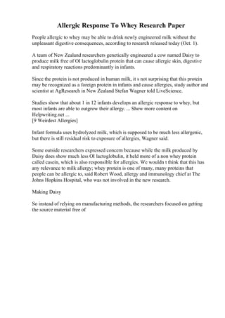 Allergic Response To Whey Research Paper
People allergic to whey may be able to drink newly engineered milk without the
unpleasant digestive consequences, according to research released today (Oct. 1).
A team of New Zealand researchers genetically engineered a cow named Daisy to
produce milk free of ОІ lactoglobulin protein that can cause allergic skin, digestive
and respiratory reactions predominantly in infants.
Since the protein is not produced in human milk, it s not surprising that this protein
may be recognized as a foreign protein in infants and cause allergies, study author and
scientist at AgResearch in New Zealand Stefan Wagner told LiveScience.
Studies show that about 1 in 12 infants develops an allergic response to whey, but
most infants are able to outgrow their allergy. ... Show more content on
Helpwriting.net ...
[9 Weirdest Allergies]
Infant formula uses hydrolyzed milk, which is supposed to be much less allergenic,
but there is still residual risk to exposure of allergies, Wagner said.
Some outside researchers expressed concern because while the milk produced by
Daisy does show much less ОІ lactoglobulin, it held more of a non whey protein
called casein, which is also responsible for allergies. We wouldn t think that this has
any relevance to milk allergy; whey protein is one of many, many proteins that
people can be allergic to, said Robert Wood, allergy and immunology chief at The
Johns Hopkins Hospital, who was not involved in the new research.
Making Daisy
So instead of relying on manufacturing methods, the researchers focused on getting
the source material free of
 