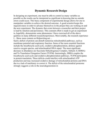 Dynamic Research Design
In designing an experiment, one must be able to control as many variables as
possible so the results can be interpreted as significant in knowing that no outside
errors could occur. This basic component of experimental design allows for one to
manipulate variables to achieve the desired outcome. A good scientist keeps this
inquisitiveness in order to advance themselves in the project they are working on and
the next experiment. The dynamic that exists between a researcher and their project
is lead by intuition and persistence. This constant effort is made to get an experiment
to, hopefully, demonstrate some phenomena. I have exercised all of the above
qualities in many different researchexperiences. Most notably, the research experience
I... Show more content on Helpwriting.net ...
Such a deficit of protein can disturb numerous mitochondrial pathways, such as
membrane potential and respiratory function. Some of the most essential functions
include the tricarboxylic acid cycle, oxidative phosphorylation, defense against
reactive oxygen species, and mitochondrial DNA repair. The most significant
decrease in abundance are Succinate Dehydrogenase Complex, Subunit A (SDHA)
and Tu Translation Elongation Factor (TUFM). Interestingly, SDHA couples the
tricarboxylic acid cycle and oxidative phosphorylation pathways. TUFM participates
in protein translation. These deficits could interfere with mitochondrial ATP
production and may increased oxidative damage of mitochondrial proteins and DNA
due to a lack of machinery to correct it. The deficit of the mitochondrial proteome
strongly suggests a role in the neurodegeneration in
 