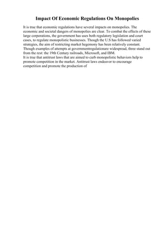 Impact Of Economic Regulations On Monopolies
It is true that economic regulations have several impacts on monopolies. The
economic and societal dangers of monopolies are clear. To combat the effects of these
large corporations, the government has uses both regulatory legislation and court
cases, to regulate monopolistic businesses. Though the U.S has followed varied
strategies, the aim of restricting market hegemony has been relatively constant.
Though examples of attempts at governmentregulationare widespread, three stand out
from the rest: the 19th Century railroads, Microsoft, and IBM.
It is true that antitrust laws that are aimed to curb monopolistic behaviors help to
promote competition in the market. Antitrust laws endeavor to encourage
competition and promote the production of
 