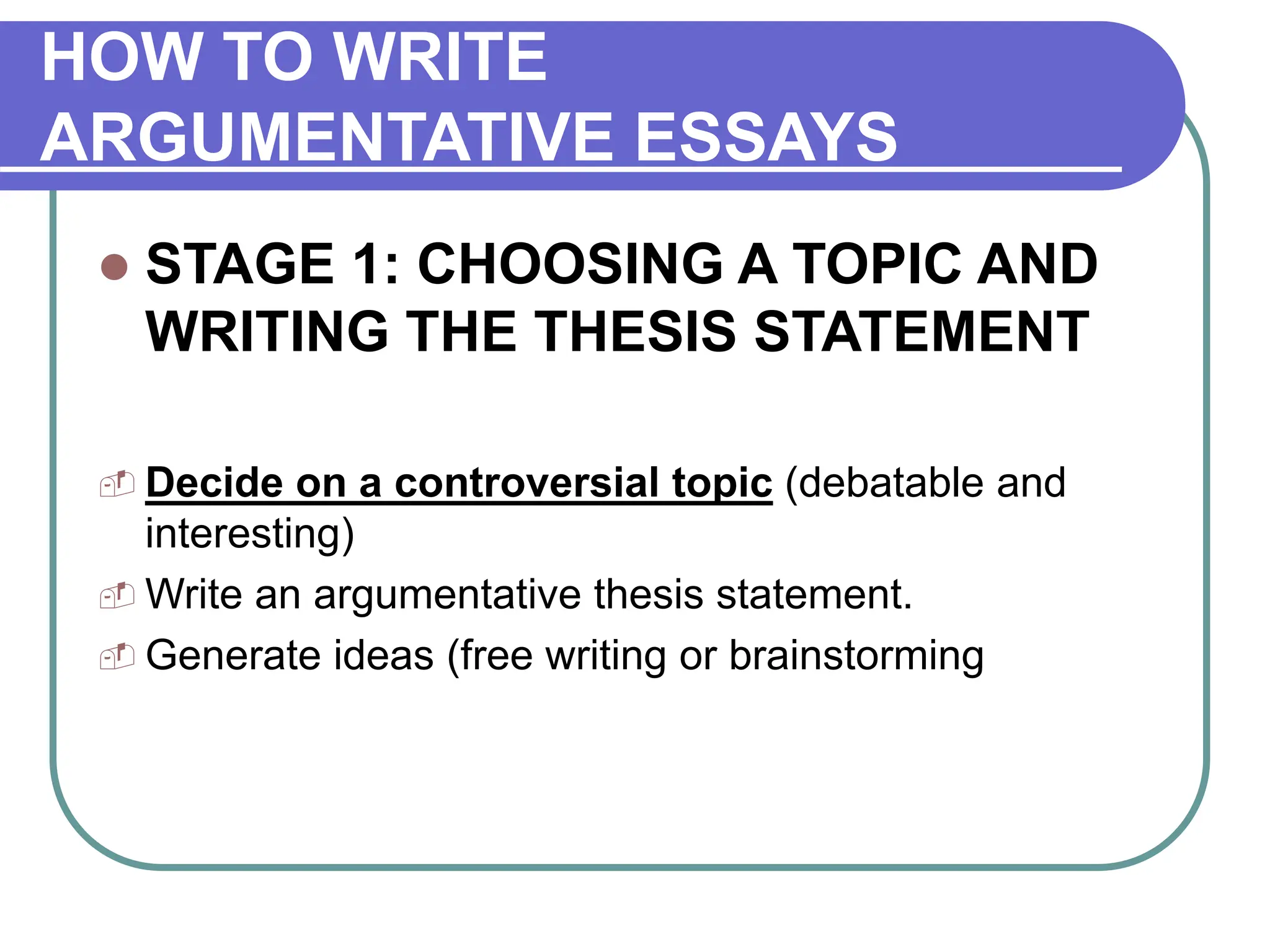 HOW TO WRITE
ARGUMENTATIVE ESSAYS
 STAGE 1: CHOOSING A TOPIC AND
WRITING THE THESIS STATEMENT
 Decide on a controversial topic (debatable and
interesting)
 Write an argumentative thesis statement.
 Generate ideas (free writing or brainstorming
 