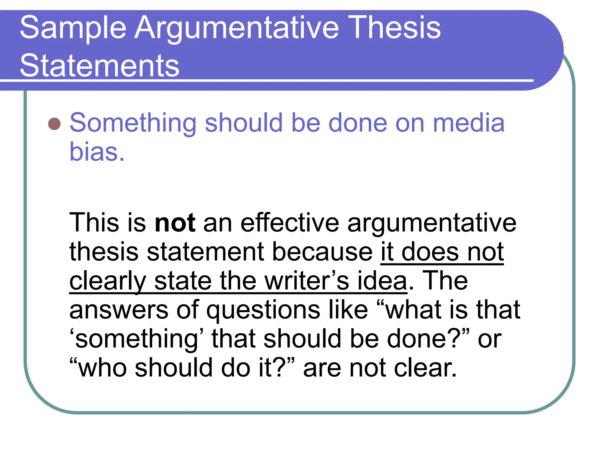 Sample Argumentative Thesis
Statements
 Something should be done on media
bias.
This is not an effective argumentative
thesis statement because it does not
clearly state the writer’s idea. The
answers of questions like “what is that
‘something’ that should be done?” or
“who should do it?” are not clear.
 