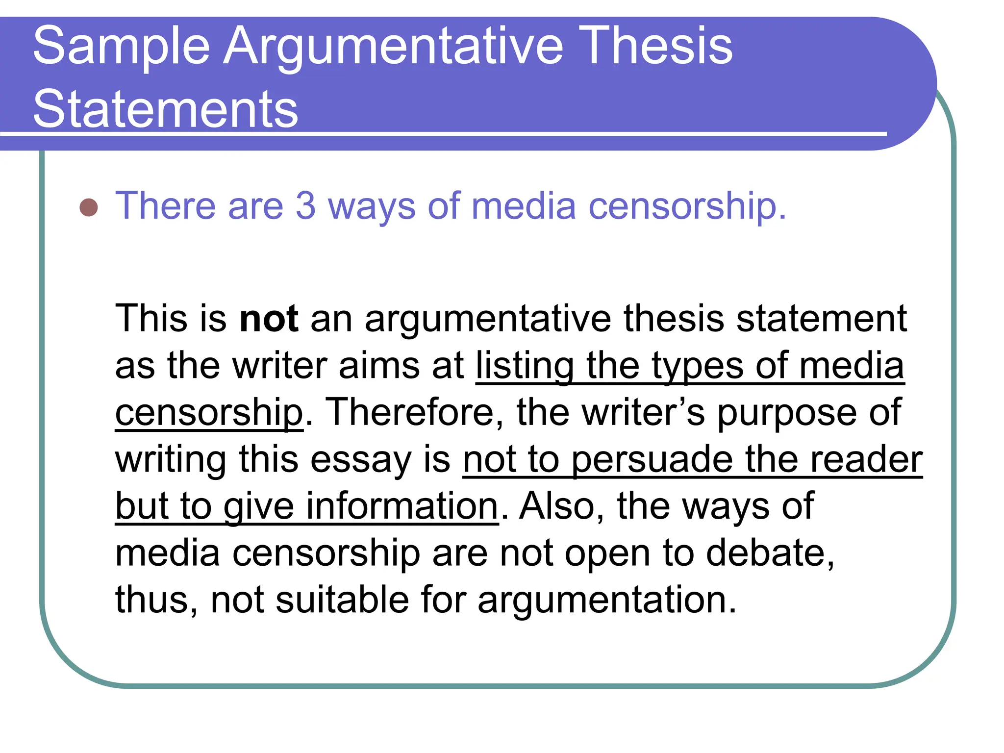 Sample Argumentative Thesis
Statements
 There are 3 ways of media censorship.
This is not an argumentative thesis statement
as the writer aims at listing the types of media
censorship. Therefore, the writer’s purpose of
writing this essay is not to persuade the reader
but to give information. Also, the ways of
media censorship are not open to debate,
thus, not suitable for argumentation.
 