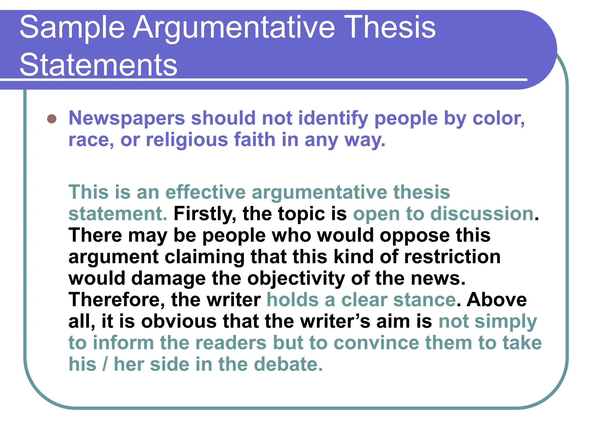 Sample Argumentative Thesis
Statements
 Newspapers should not identify people by color,
race, or religious faith in any way.
This is an effective argumentative thesis
statement. Firstly, the topic is open to discussion.
There may be people who would oppose this
argument claiming that this kind of restriction
would damage the objectivity of the news.
Therefore, the writer holds a clear stance. Above
all, it is obvious that the writer’s aim is not simply
to inform the readers but to convince them to take
his / her side in the debate.
 
