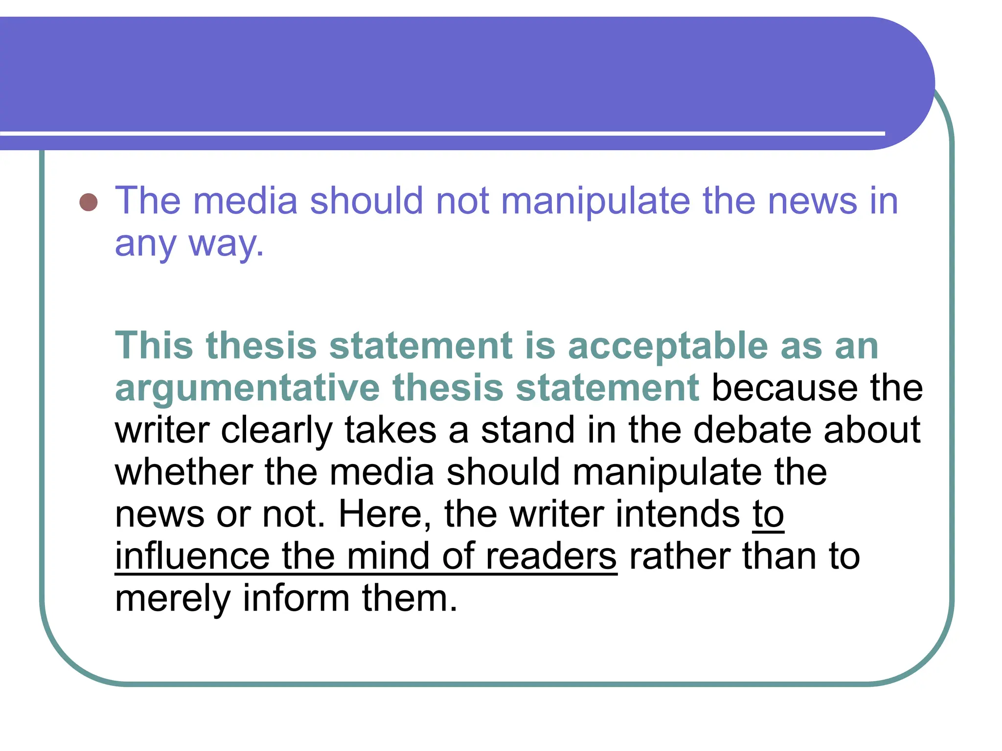  The media should not manipulate the news in
any way.
This thesis statement is acceptable as an
argumentative thesis statement because the
writer clearly takes a stand in the debate about
whether the media should manipulate the
news or not. Here, the writer intends to
influence the mind of readers rather than to
merely inform them.
 