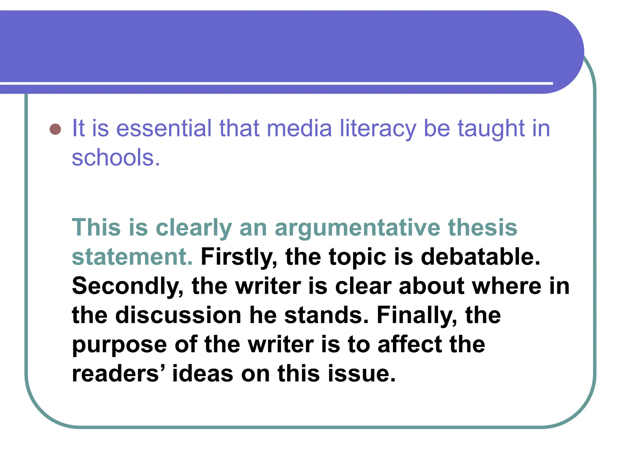  It is essential that media literacy be taught in
schools.
This is clearly an argumentative thesis
statement. Firstly, the topic is debatable.
Secondly, the writer is clear about where in
the discussion he stands. Finally, the
purpose of the writer is to affect the
readers’ ideas on this issue.
 