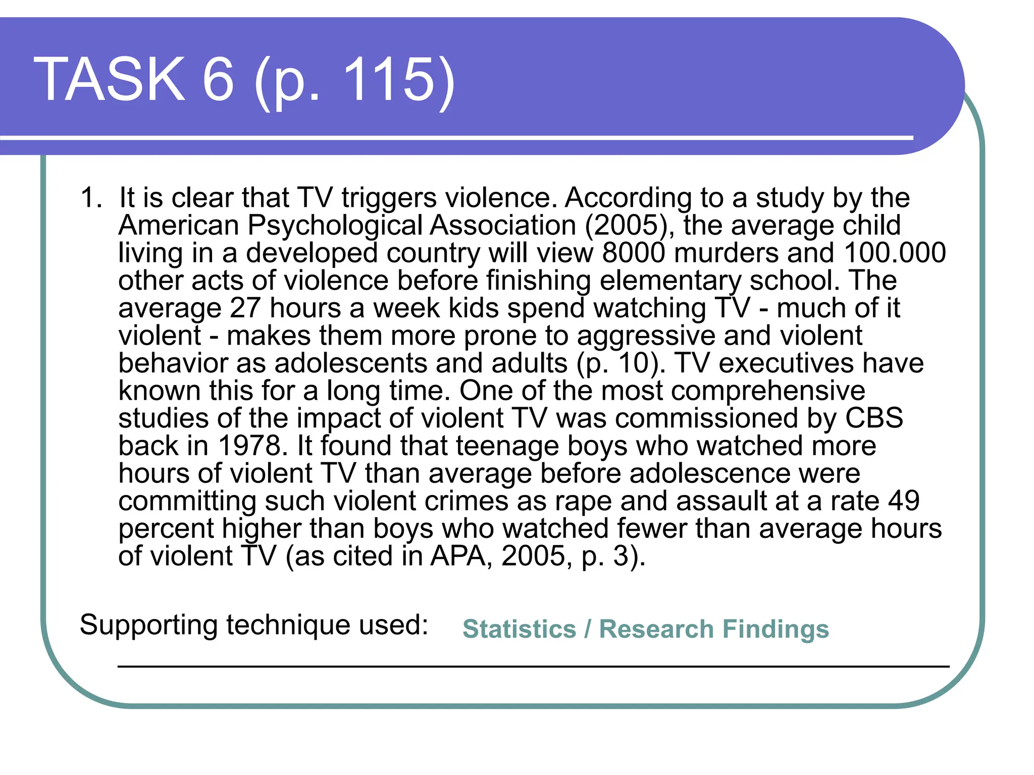 TASK 6 (p. 115)
1. It is clear that TV triggers violence. According to a study by the
American Psychological Association (2005), the average child
living in a developed country will view 8000 murders and 100.000
other acts of violence before finishing elementary school. The
average 27 hours a week kids spend watching TV - much of it
violent - makes them more prone to aggressive and violent
behavior as adolescents and adults (p. 10). TV executives have
known this for a long time. One of the most comprehensive
studies of the impact of violent TV was commissioned by CBS
back in 1978. It found that teenage boys who watched more
hours of violent TV than average before adolescence were
committing such violent crimes as rape and assault at a rate 49
percent higher than boys who watched fewer than average hours
of violent TV (as cited in APA, 2005, p. 3).
Supporting technique used:
____________________________________________________
Statistics / Research Findings
 