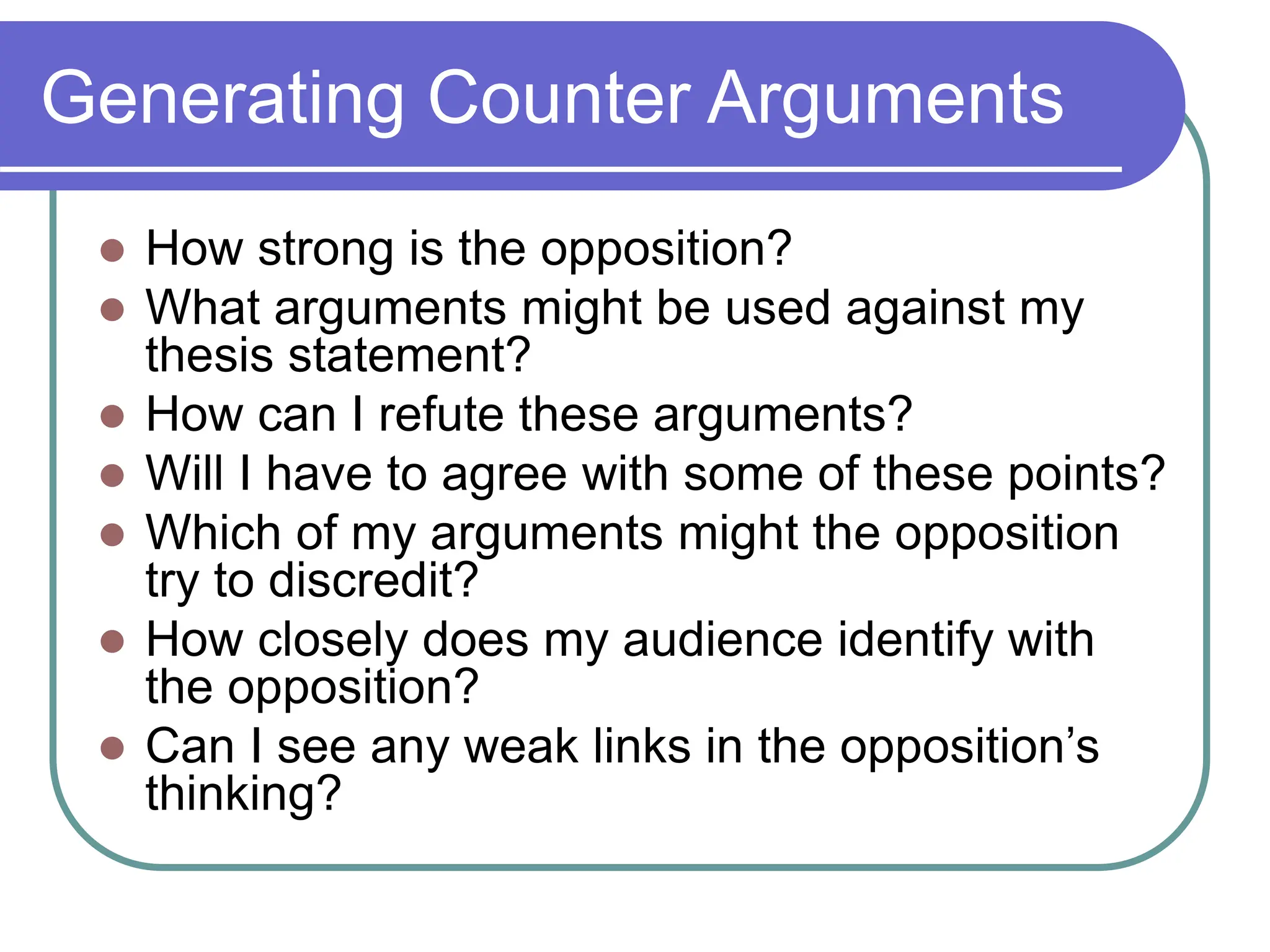 Generating Counter Arguments
 How strong is the opposition?
 What arguments might be used against my
thesis statement?
 How can I refute these arguments?
 Will I have to agree with some of these points?
 Which of my arguments might the opposition
try to discredit?
 How closely does my audience identify with
the opposition?
 Can I see any weak links in the opposition’s
thinking?
 