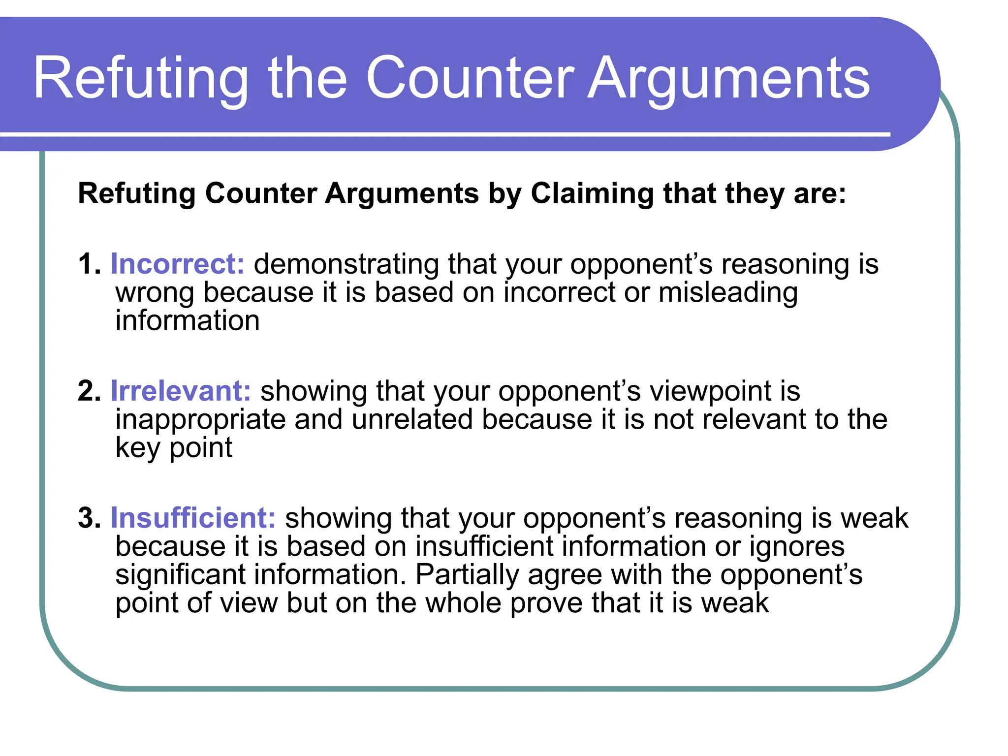 Refuting the Counter Arguments
Refuting Counter Arguments by Claiming that they are:
1. Incorrect: demonstrating that your opponent’s reasoning is
wrong because it is based on incorrect or misleading
information
2. Irrelevant: showing that your opponent’s viewpoint is
inappropriate and unrelated because it is not relevant to the
key point
3. Insufficient: showing that your opponent’s reasoning is weak
because it is based on insufficient information or ignores
significant information. Partially agree with the opponent’s
point of view but on the whole prove that it is weak
 