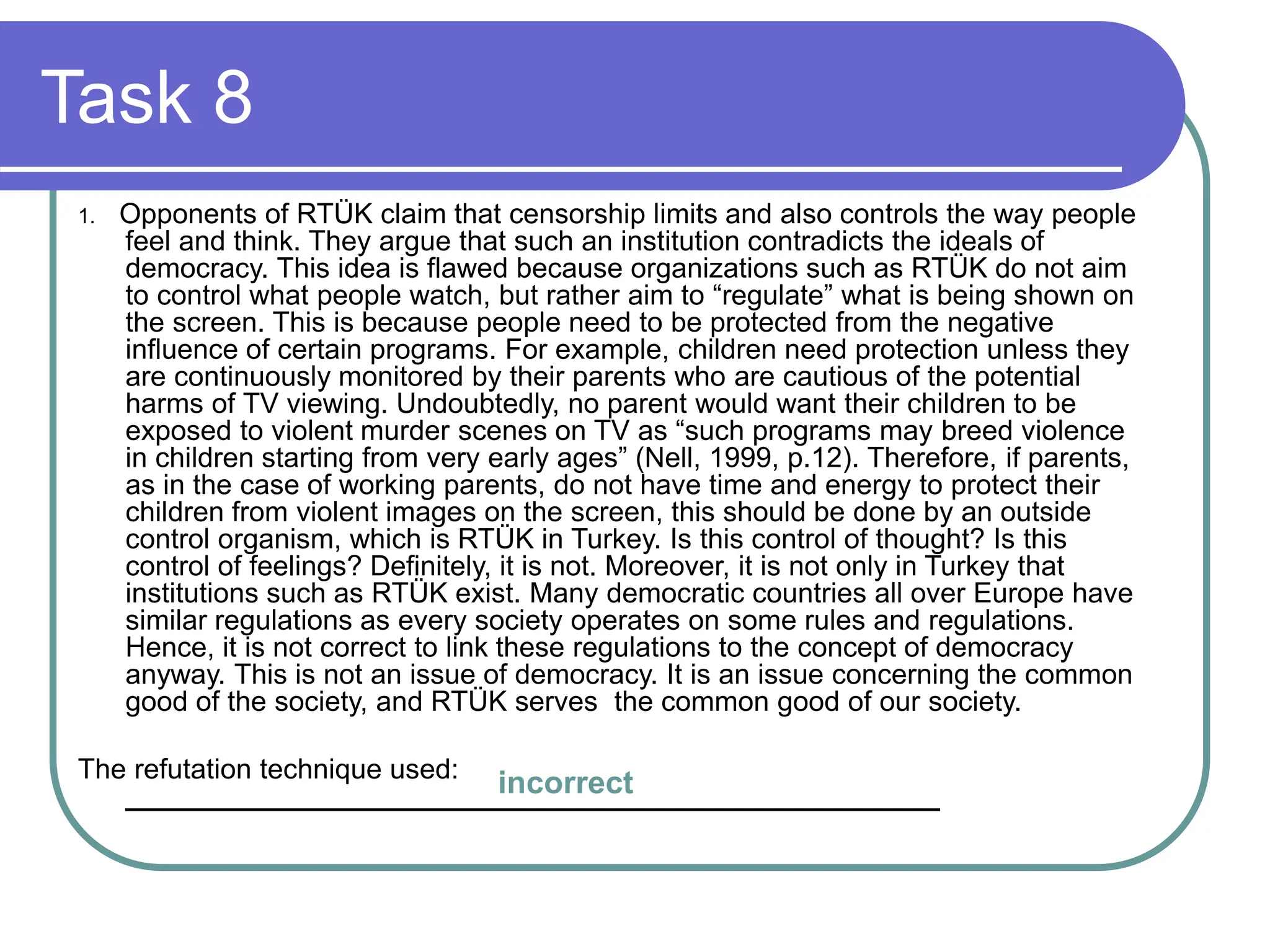 Task 8
1. Opponents of RTÜK claim that censorship limits and also controls the way people
feel and think. They argue that such an institution contradicts the ideals of
democracy. This idea is flawed because organizations such as RTÜK do not aim
to control what people watch, but rather aim to “regulate” what is being shown on
the screen. This is because people need to be protected from the negative
influence of certain programs. For example, children need protection unless they
are continuously monitored by their parents who are cautious of the potential
harms of TV viewing. Undoubtedly, no parent would want their children to be
exposed to violent murder scenes on TV as “such programs may breed violence
in children starting from very early ages” (Nell, 1999, p.12). Therefore, if parents,
as in the case of working parents, do not have time and energy to protect their
children from violent images on the screen, this should be done by an outside
control organism, which is RTÜK in Turkey. Is this control of thought? Is this
control of feelings? Definitely, it is not. Moreover, it is not only in Turkey that
institutions such as RTÜK exist. Many democratic countries all over Europe have
similar regulations as every society operates on some rules and regulations.
Hence, it is not correct to link these regulations to the concept of democracy
anyway. This is not an issue of democracy. It is an issue concerning the common
good of the society, and RTÜK serves the common good of our society.
The refutation technique used:
____________________________________________________
incorrect
 