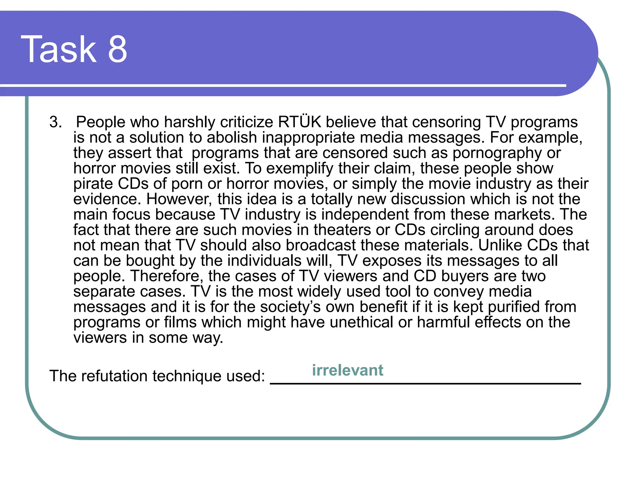 Task 8
3. People who harshly criticize RTÜK believe that censoring TV programs
is not a solution to abolish inappropriate media messages. For example,
they assert that programs that are censored such as pornography or
horror movies still exist. To exemplify their claim, these people show
pirate CDs of porn or horror movies, or simply the movie industry as their
evidence. However, this idea is a totally new discussion which is not the
main focus because TV industry is independent from these markets. The
fact that there are such movies in theaters or CDs circling around does
not mean that TV should also broadcast these materials. Unlike CDs that
can be bought by the individuals will, TV exposes its messages to all
people. Therefore, the cases of TV viewers and CD buyers are two
separate cases. TV is the most widely used tool to convey media
messages and it is for the society’s own benefit if it is kept purified from
programs or films which might have unethical or harmful effects on the
viewers in some way.
The refutation technique used: ___________________________________
irrelevant
 