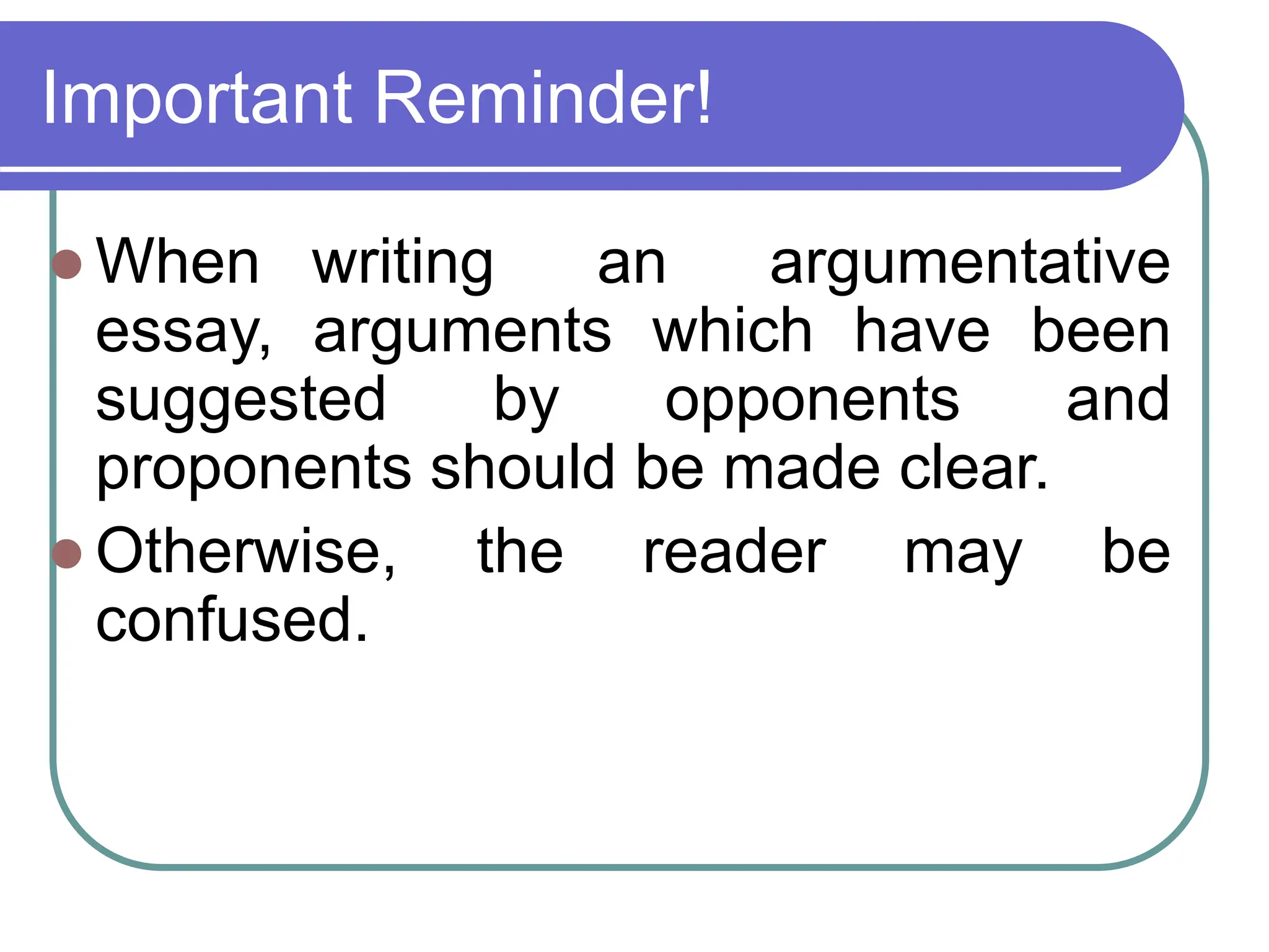 Important Reminder!
 When writing an argumentative
essay, arguments which have been
suggested by opponents and
proponents should be made clear.
 Otherwise, the reader may be
confused.
 