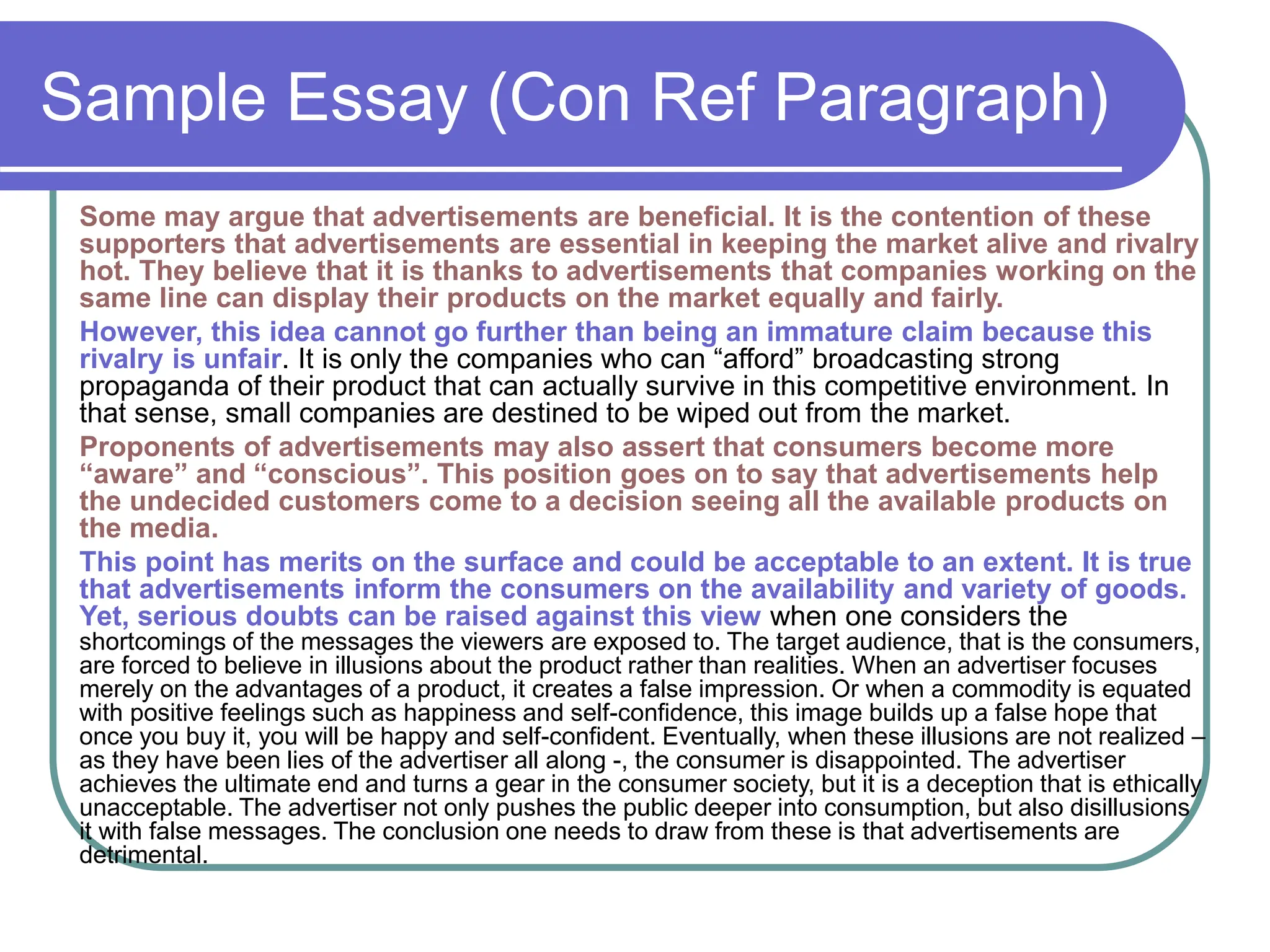 Sample Essay (Con Ref Paragraph)
Some may argue that advertisements are beneficial. It is the contention of these
supporters that advertisements are essential in keeping the market alive and rivalry
hot. They believe that it is thanks to advertisements that companies working on the
same line can display their products on the market equally and fairly.
However, this idea cannot go further than being an immature claim because this
rivalry is unfair. It is only the companies who can “afford” broadcasting strong
propaganda of their product that can actually survive in this competitive environment. In
that sense, small companies are destined to be wiped out from the market.
Proponents of advertisements may also assert that consumers become more
“aware” and “conscious”. This position goes on to say that advertisements help
the undecided customers come to a decision seeing all the available products on
the media.
This point has merits on the surface and could be acceptable to an extent. It is true
that advertisements inform the consumers on the availability and variety of goods.
Yet, serious doubts can be raised against this view when one considers the
shortcomings of the messages the viewers are exposed to. The target audience, that is the consumers,
are forced to believe in illusions about the product rather than realities. When an advertiser focuses
merely on the advantages of a product, it creates a false impression. Or when a commodity is equated
with positive feelings such as happiness and self-confidence, this image builds up a false hope that
once you buy it, you will be happy and self-confident. Eventually, when these illusions are not realized –
as they have been lies of the advertiser all along -, the consumer is disappointed. The advertiser
achieves the ultimate end and turns a gear in the consumer society, but it is a deception that is ethically
unacceptable. The advertiser not only pushes the public deeper into consumption, but also disillusions
it with false messages. The conclusion one needs to draw from these is that advertisements are
detrimental.
 