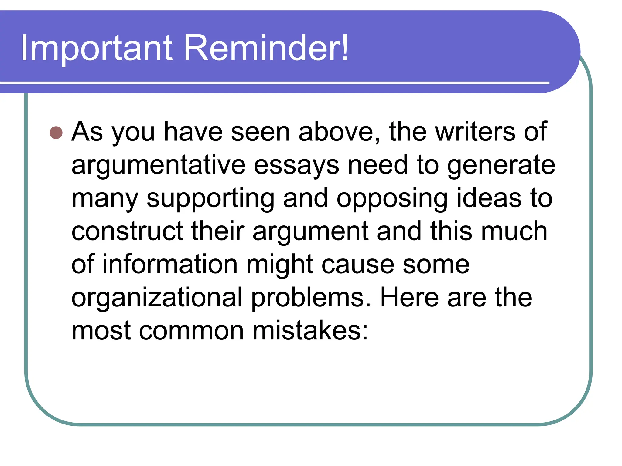Important Reminder!
 As you have seen above, the writers of
argumentative essays need to generate
many supporting and opposing ideas to
construct their argument and this much
of information might cause some
organizational problems. Here are the
most common mistakes:
 