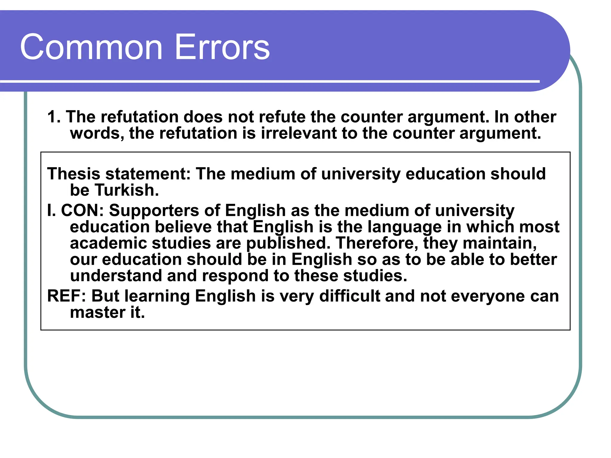 Common Errors
1. The refutation does not refute the counter argument. In other
words, the refutation is irrelevant to the counter argument.
Thesis statement: The medium of university education should
be Turkish.
I. CON: Supporters of English as the medium of university
education believe that English is the language in which most
academic studies are published. Therefore, they maintain,
our education should be in English so as to be able to better
understand and respond to these studies.
REF: But learning English is very difficult and not everyone can
master it.
 