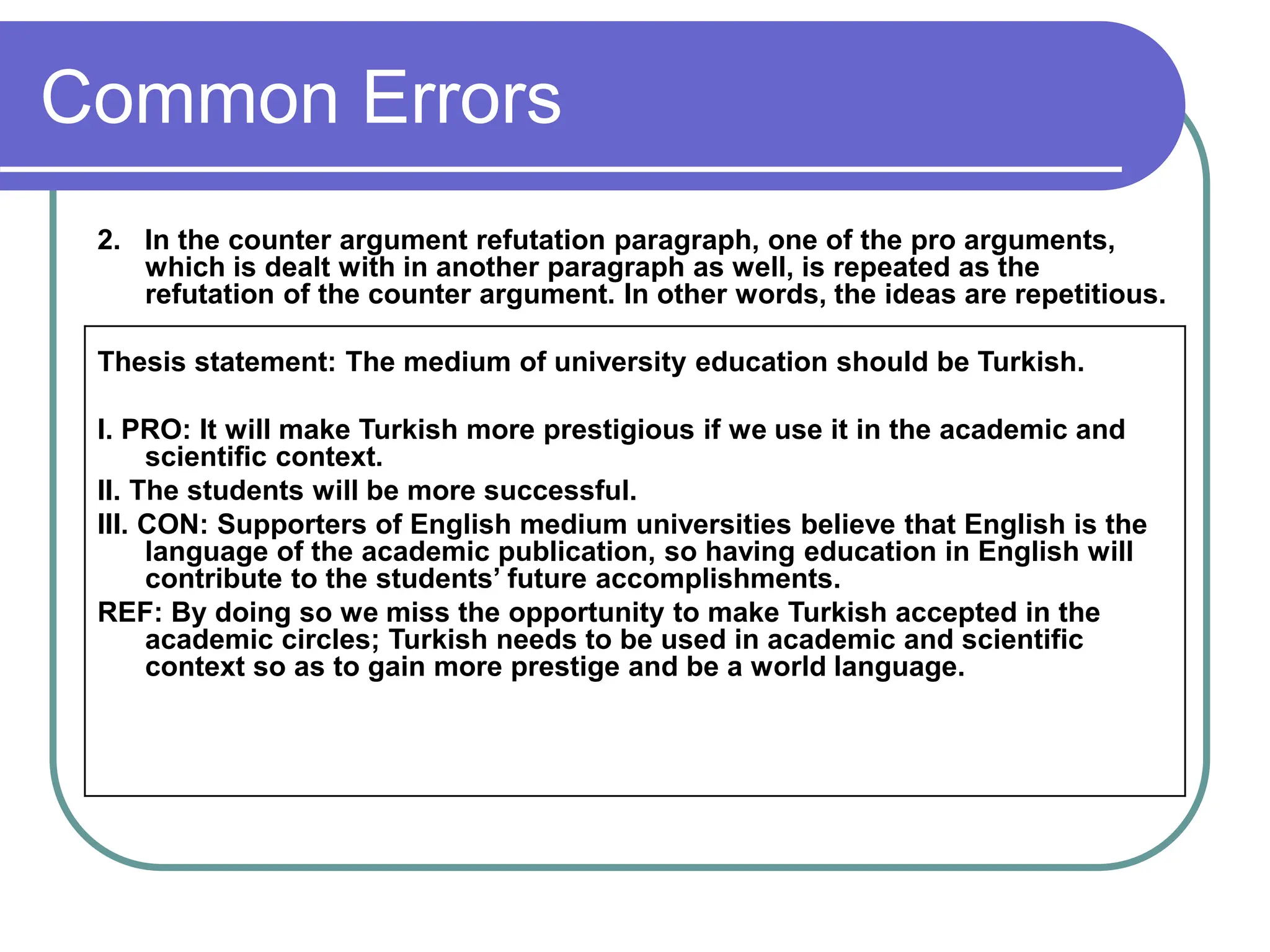 Common Errors
2. In the counter argument refutation paragraph, one of the pro arguments,
which is dealt with in another paragraph as well, is repeated as the
refutation of the counter argument. In other words, the ideas are repetitious.
Thesis statement: The medium of university education should be Turkish.
I. PRO: It will make Turkish more prestigious if we use it in the academic and
scientific context.
II. The students will be more successful.
III. CON: Supporters of English medium universities believe that English is the
language of the academic publication, so having education in English will
contribute to the students’ future accomplishments.
REF: By doing so we miss the opportunity to make Turkish accepted in the
academic circles; Turkish needs to be used in academic and scientific
context so as to gain more prestige and be a world language.
 