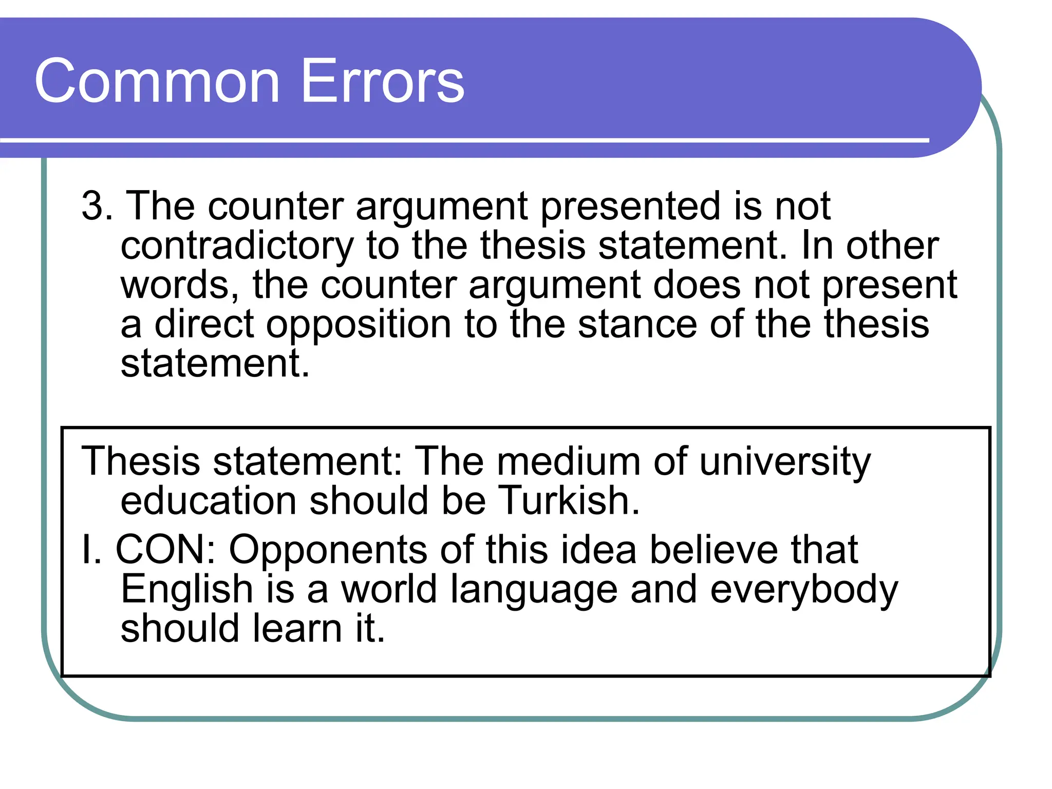 Common Errors
3. The counter argument presented is not
contradictory to the thesis statement. In other
words, the counter argument does not present
a direct opposition to the stance of the thesis
statement.
Thesis statement: The medium of university
education should be Turkish.
I. CON: Opponents of this idea believe that
English is a world language and everybody
should learn it.
 