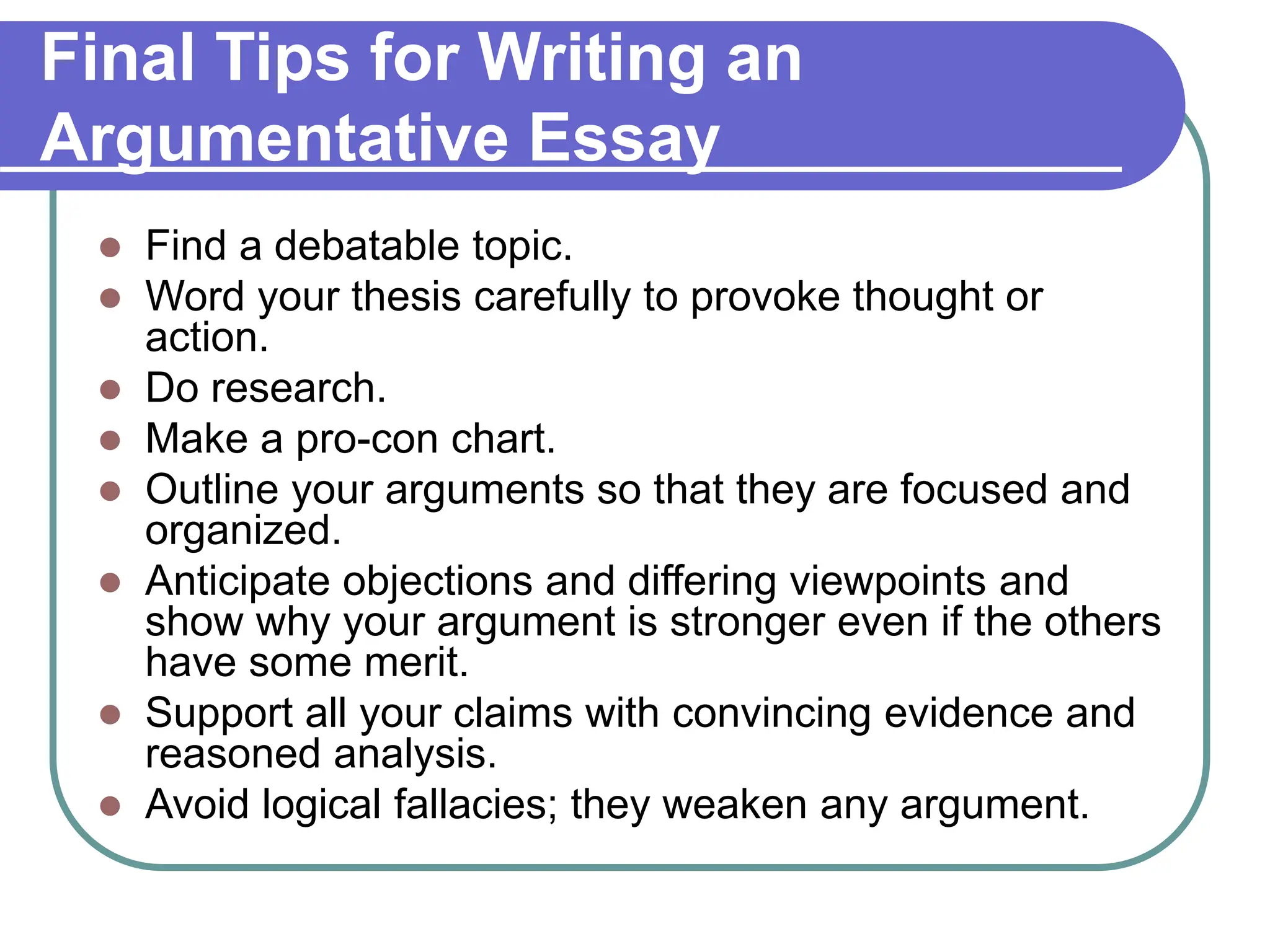 Final Tips for Writing an
Argumentative Essay
 Find a debatable topic.
 Word your thesis carefully to provoke thought or
action.
 Do research.
 Make a pro-con chart.
 Outline your arguments so that they are focused and
organized.
 Anticipate objections and differing viewpoints and
show why your argument is stronger even if the others
have some merit.
 Support all your claims with convincing evidence and
reasoned analysis.
 Avoid logical fallacies; they weaken any argument.
 
