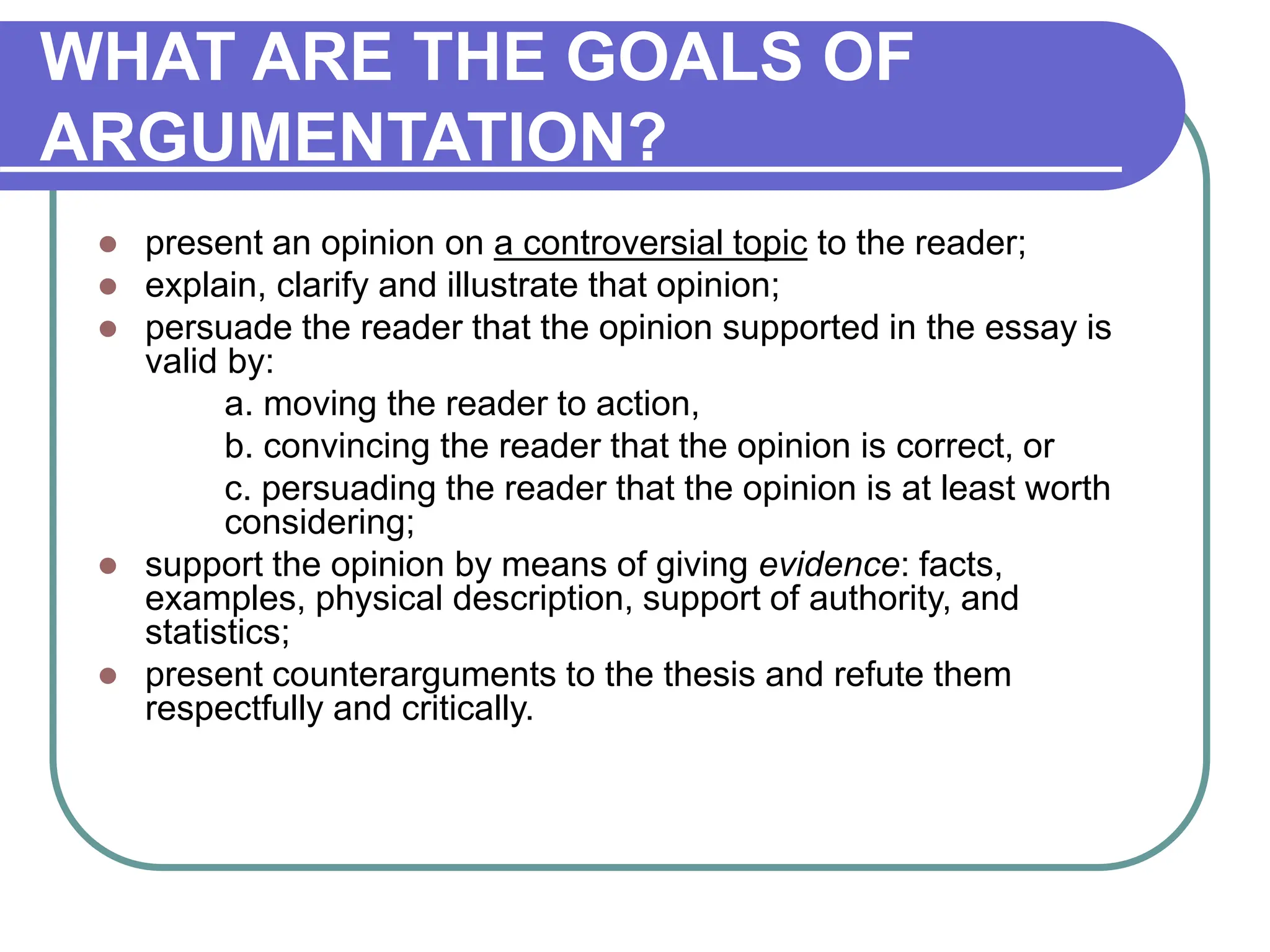 WHAT ARE THE GOALS OF
ARGUMENTATION?
 present an opinion on a controversial topic to the reader;
 explain, clarify and illustrate that opinion;
 persuade the reader that the opinion supported in the essay is
valid by:
a. moving the reader to action,
b. convincing the reader that the opinion is correct, or
c. persuading the reader that the opinion is at least worth
considering;
 support the opinion by means of giving evidence: facts,
examples, physical description, support of authority, and
statistics;
 present counterarguments to the thesis and refute them
respectfully and critically.
 