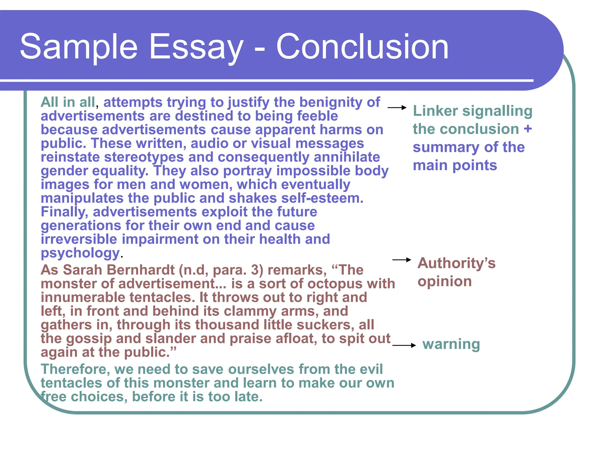 Sample Essay - Conclusion
All in all, attempts trying to justify the benignity of
advertisements are destined to being feeble
because advertisements cause apparent harms on
public. These written, audio or visual messages
reinstate stereotypes and consequently annihilate
gender equality. They also portray impossible body
images for men and women, which eventually
manipulates the public and shakes self-esteem.
Finally, advertisements exploit the future
generations for their own end and cause
irreversible impairment on their health and
psychology.
As Sarah Bernhardt (n.d, para. 3) remarks, “The
monster of advertisement... is a sort of octopus with
innumerable tentacles. It throws out to right and
left, in front and behind its clammy arms, and
gathers in, through its thousand little suckers, all
the gossip and slander and praise afloat, to spit out
again at the public.”
Therefore, we need to save ourselves from the evil
tentacles of this monster and learn to make our own
free choices, before it is too late.
Linker signalling
the conclusion +
summary of the
main points
Authority’s
opinion
warning
 