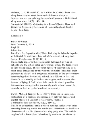 Meltzer, L. J., Shaheed, K., & Ambler, D. (2016). Start later,
sleep later: school start times and adolescent sleep in
homeschool versus public/private school students. Behavioral
sleep medicine, 14(2), 140-154.
Stewart, M. (2018). Mothering in a Era of Choice: Race and
Gender in Schooling Decisions of Homeschool and Public
School Families.
Robinson 3
Stacy Robinson
Due: October 1, 2019
Engl 211
Education
Bacchini, D., Esposito, G. (2014). Bullying in Schools together
with Social Experiences. Journal of Community & Applied
Social; Psychology, 20 (1) 18-19
This article explores the relationship between bullying in
schools and the urban setup environment where the learners go
to school and stays. The research revealed that bullying is in
most cases influenced by the way the subjects feel about their
exposure to violent and dangerous situations in the environment
surrounding their homes and school. In addition to this, the
learner's relationship with their colleagues and teachers also
impact bullying. I find this article useful in that it provides
intervention strategies that are not the only school-based, but
extends to their neighborhood and community.
Carell, M.L., & Kenzel, K.E. (2017). Changes in Learning,
motivation of a learner, and immediacy between regular and
digital education Learner’s classrooms. Journal of
Communication Education, 40(2), 250-20.
This is an educational article which outlines various variables
affecting learning within the traditional classrooms as well as in
classrooms that offer distance learning programs. The article
emphasis that immediate behaviors by teachers can either be
 