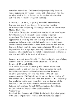 verbal or non-verbal. The immediate perception by learners
varies depending on various reasons and situations. I find this
article useful in that it focuses on the method of education
delivery and the methodology of learning.
Colbourn, C., & Jelfs, A. (2012). Students' approaches to
learning and how it may impact their opinion in using
information and computing technology. Journal of Educational
Media, 20, 11-13.
This article focuses on the student's approaches to learning and
how this impacts their reaction concerning computer
technology. The learners were involved in research on their
approaches in learning and how this may influence their
adaptation in learning to suit their preferences. In this case,
questionnaires were issued and the main outcome was that the
learners did not exhibit a very clear preference. This article is
important in that it highlights the way and reason for teachers to
make use of computerized mediated communication in teaching,
and how this affects the student's learning.
Jaasma, M.A., & loper, R.J. (2017). Student-faculty out-of-class
communication. Communication Education. 32, 21-28.
Retrieved, 23 March 2018.
This article discusses the faculty and student out of class
communication, and how this may have an impact on trust,
immediacy and the overall student motivation. Research
involving university students was done on Out of class
communication, (OCC) outlining its nature, the perception of
the learners on it. It was found that the Informal OCC frequency
had a relation to the trust, immediacy and motivation of the
learners. I find this article helpful in that it differentiates
between informal and formal OCC contact and how this is
related to learner's motivation and immediacy.
Works Cited
Bacchini, D., Esposito, G. (2014). Bullying in Schools together
with Social Experiences. Journal of Community & Applied
 