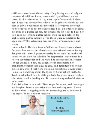 child must now leave the security of my loving care ad rely on
someone she did not know, surrounded by children I do not
know, for her education. Also, what type of school do I place
her? I received an excellent education in private schools but the
cost of private education for my child is far beyond my reach.
Public education is not my experiences but I am open to placing
my child in a public school, but which school? How do I get her
into good performing public school with the competition for
high scoring public schools given the intense competition for
open spots? This education process if full of uncertainty and
stress.
Home school. This is a form of education I have known about
for years but never considered as an educational avenue for my
daughter until now. I guess necessity is not only the mother of
invention but also the solution for desperation. My mother is a
retired schoolteacher and she would be an excellent instructor
for her grandchild but, my daughter can manipulate her
grandmother better than anyone else, and definitely better than
me, so how would that work out in an educational environment.
I am also wondering about the types of home school methods.
Traditional school based, child guided education, no curriculum
education, road schooling etc. It is a confusing web of decisions
to be made.
A decision has to be made. Time stops for no one and I must get
my daughter into an educational station and very soon. I have
no idea what I am going to do but something has to be done. I
see myself in for a ton of research.
 