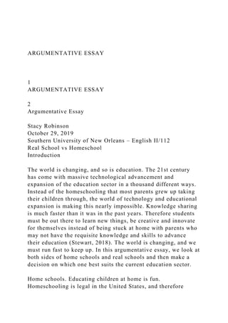 ARGUMENTATIVE ESSAY
1
ARGUMENTATIVE ESSAY
2
Argumentative Essay
Stacy Robinson
October 29, 2019
Southern University of New Orleans – English II/112
Real School vs Homeschool
Introduction
The world is changing, and so is education. The 21st century
has come with massive technological advancement and
expansion of the education sector in a thousand different ways.
Instead of the homeschooling that most parents grew up taking
their children through, the world of technology and educational
expansion is making this nearly impossible. Knowledge sharing
is much faster than it was in the past years. Therefore students
must be out there to learn new things, be creative and innovate
for themselves instead of being stuck at home with parents who
may not have the requisite knowledge and skills to advance
their education (Stewart, 2018). The world is changing, and we
must run fast to keep up. In this argumentative essay, we look at
both sides of home schools and real schools and then make a
decision on which one best suits the current education sector.
Home schools. Educating children at home is fun.
Homeschooling is legal in the United States, and therefore
 