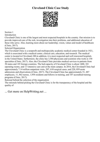 Cleveland Clinic Case Study
Section 1
Introduction
Cleveland Clinic is one of the largest and most respected hospitals in the country. Our mission is to
provide improved care of the sick, investigation into their problems, and additional education of
those who serve. Also, learning more about our leadership, vision, values and model of healthcare
(Clinic, 2017).
Selected Organization
The Cleveland Clinic is a nonprofit and multispecialty academic medical center founded in 1921,
which is associated with a medical center, clinical care, education, and research. The medical
center is located in Cleveland, OH.in addition, it is most respected and well renowned hospitals
in the United States. furthermore, the clinic has 3,584 physicians and scientists who work in 150
specialties (Clinic, 2017). Also, the Cleveland Clinic provides medical services to patients from
50 states and 185 foreign countries. The bed capacity of Cleveland Clinic is about 1400, 101
operating rooms, and 1/3 intensive care unit at the main campus. In 2016, the Cleveland Clinic had
approximately 7.14 million outpatient visits, 207, 610 surgical cases, and 220, 059 acute
admissions and observations (Clinic, 2017). The Cleveland Clinic has approximately 51, 487
employees, 11, 862 nurses, 1,958 residents and fellows in training, and 107 accredited training
programs (Clinic, 2017).
Rational behind the selection of the organization
The rationale behind picking the Cleveland Clinic is for the transparency of the hospital and the
quality of
... Get more on HelpWriting.net ...
 