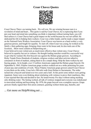 Cesar Chavez Quotes
Cesar Chavez There s no turning back... We will win. We are winning because ours is a
revolution of mind and heart... This quote is said by Cesar Chavez, he is expressing that if you
put your heart and mind into something you think is important without turning back, you will
then achieve it. Cesar Chavez had a great impact on the world because he was not selfish. He
dedicated his life to helping farm workers. Cesar was a labor leader, and he made a major impact
on the National Farm Workers Association. Cesar Chavez was known as a hard worker, a very
generous person, and fought for equality. To start off, when Cesar was young, he worked on his
family s farm gathering eggs, bringing clean water to his house and, he also took care of the
livestock... Show more content on Helpwriting.net ...
Cesar believed in non violent acts as much more effective than violent ones. Cesar Chavez
believed in equality but not in violence. He thought leading marches would be a successful way
to get what he wanted. His first boycott was against the Delano grape growers. According to
Ricky Tejada Flores Hundreds of students, religious workers and labor activists talked to
consumers in front of markets, asking them to do a simple thing: Help the farm workers by not
buying grapes. At its height, over 13 million Americans supported the Delano grape boycott. On
September 8, 1965, Filipino American grape workers walked out on a strike protesting for years
of poor pay and conditions of work. These Filipino American grape growers asked Cesar Chavez
to join them on the strike. Cesar led a 300 mile walk from Delano to Sacramento. The strike
turned into a boycott and lasted over two years and a half. At this point some strikers were getting
impatient. Some were even thinking about retaliating with violence to prove their manliness. But,
Cesar rejected that idea and decided to fast. He lasted twenty five days without eating anything
only drinking water. The fasting worked, all talk of violence stopped and everyone was rededicated
to nonviolent striking and boycotting. By 1970, the grape boycott was a complete success. Grape
growers finally signed their first union contracts, granting workers better pay, benefits, and
... Get more on HelpWriting.net ...
 