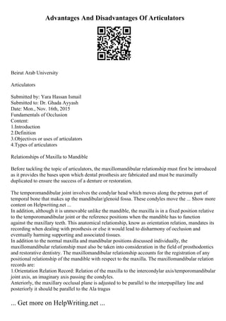 Advantages And Disadvantages Of Articulators
Beirut Arab University
Articulators
Submitted by: Yara Hassan Ismail
Submitted to: Dr. Ghada Ayyash
Date: Mon., Nov. 16th, 2015
Fundamentals of Occlusion
Content:
1.Introduction
2.Definition
3.Objectives or uses of articulators
4.Types of articulators
Relationships of Maxilla to Mandible
Before tackling the topic of articulators, the maxillomandibular relationship must first be introduced
as it provides the bases upon which dental prosthesis are fabricated and must be maximally
duplicated to ensure the success of a denture or restoration.
The temporomandibular joint involves the condylar head which moves along the petrous part of
temporal bone that makes up the mandibular/glenoid fossa. These condyles move the ... Show more
content on Helpwriting.net ...
In addition, although it is unmovable unlike the mandible, the maxilla is in a fixed position relative
to the temporomandibular joint or the reference positions when the mandible has to function
against the maxillary teeth. This anatomical relationship, know as orientation relation, mandates its
recording when dealing with prosthesis or else it would lead to disharmony of occlusion and
eventually harming supporting and associated tissues.
In addition to the normal maxilla and mandibular positions discussed individually, the
maxillomandibular relationship must also be taken into consideration in the field of prosthodontics
and restorative dentistry. The maxillomandibular relationship accounts for the registration of any
positional relationship of the mandible with respect to the maxilla. The maxillomandibular relation
records are:
1.Orientation Relation Record: Relation of the maxilla to the intercondylar axis/temporomandibular
joint axis, an imaginary axis passing the condyles.
Anteriorly, the maxillary occlusal plane is adjusted to be parallel to the interpupillary line and
posteriorly it should be parallel to the Ala tragus
... Get more on HelpWriting.net ...
 