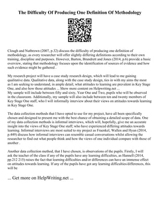 The Difficulty Of Producing One Definition Of Methodology
Clough and Nutbrown (2007, p.32) discuss the difficulty of producing one definition of
methodology, as every researcher will offer slightly differing definitions according to their own
training, discipline and purposes. However, Burton, Brundrett and Jones (2014, p.6) provide a basic
overview, stating that methodology focuses upon the identification of sources of evidence and how
such evidence might be gathered .
My research project will have a case study research design, which will lead to me gaining
qualitative data. Qualitative data, along with the case study design, ties in with my aims the most
as I am seeking to understand, in ample detail, what attitudes to learning are prevalent in Key Stage
One, and also how those attitudes ... Show more content on Helpwriting.net ...
My sample will include between fifty and sixty, Year One and Two, pupils who will be observed
in the classroom. Additionally, my sample will also include between ten and twenty members of
Key Stage One staff, who I will informally interview about their views on attitudes towards learning
in Key Stage One.
The data collection methods that I have opted to use for my project, have all been specifically
chosen and designed to present me with the best chance of obtaining a detailed scope of data. One
of my data collection methods is informal interviews, which will, hopefully, give me an accurate
insight into the views of Key Stage One staff; who have experienced differing attitudes towards
learning. Informal interviews are most suited to my project as Fraenkel, Wallen and Hyun (2014,
p.449) discuss how informal interviews can resemble casual conversations whilst allowing the
researcher to find out what people think and how the views of one individual compare with those of
another .
Another data collection method, that I have chosen, is observations of the pupils. Firstly, I will
ask the teacher of the class if any of the pupils have any learning difficulties, as Hannell (2014,
pp.212 215) raises the fact that learning difficulties and/or differences can have an immense effect
on attitudes towards learning. If any of the pupils have got any learning difficulties/differences, this
will be
... Get more on HelpWriting.net ...
 