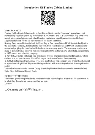 Introduction Of Finolex Cables Limited
INTRODUCTION
Finolex Cables Limited (hereinafter referred to as Finolex or the Company ) started as a retail
store selling electrical cables by two brothers P.P Chhabria and K. P Chabbria in July 1945 soon
turned into a manufacturing unit of cables after receiving a sizeable order from the Defence
Department in mid 1950 s for wire harnesses for trucks and tanks.
Starting from a small industrial unit in 1956, they at first manufactured PVC insulated cables for
the automobile industry. Finolex brand was born from Fine Flexibles and O with an electric arc
across it signifying the electrical cable business the company was in. The company saw its own
share of difficult times however with its persistent efforts and never give up attitude, the company
in 1972 turned into a limited company.
In July 1983, Finolex embarked on a continuous process of expansion and modernization, which
enabled it to become the most diversified largest cable manufacturer in the country.
In 1981, Finolex Industries Limited (FIL) was established. The company was primarily established
to manufacture Rigid PVC Pipes and Fittings at Pune, which were majorly used in the agriculture
sector.
The early nineties saw the Finolex Group expanding into new business domains to manufacture
Optic Fibre Cables and Copper Rods.
CURRENT STRUCTURE
There are 4 group companies in the current structure. Following is a brief on all the companies as
to what they do and what businesses they are into.
I.Finolex
... Get more on HelpWriting.net ...
 