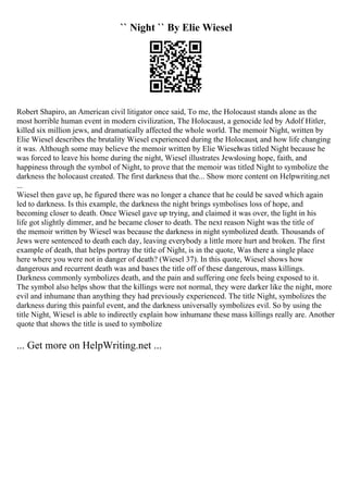 `` Night `` By Elie Wiesel
Robert Shapiro, an American civil litigator once said, To me, the Holocaust stands alone as the
most horrible human event in modern civilization, The Holocaust, a genocide led by Adolf Hitler,
killed six million jews, and dramatically affected the whole world. The memoir Night, written by
Elie Wiesel describes the brutality Wiesel experienced during the Holocaust, and how life changing
it was. Although some may believe the memoir written by Elie Wieselwas titled Night because he
was forced to leave his home during the night, Wiesel illustrates Jewslosing hope, faith, and
happiness through the symbol of Night, to prove that the memoir was titled Night to symbolize the
darkness the holocaust created. The first darkness that the... Show more content on Helpwriting.net
...
Wiesel then gave up, he figured there was no longer a chance that he could be saved which again
led to darkness. Is this example, the darkness the night brings symbolises loss of hope, and
becoming closer to death. Once Wiesel gave up trying, and claimed it was over, the light in his
life got slightly dimmer, and he became closer to death. The next reason Night was the title of
the memoir written by Wiesel was because the darkness in night symbolized death. Thousands of
Jews were sentenced to death each day, leaving everybody a little more hurt and broken. The first
example of death, that helps portray the title of Night, is in the quote, Was there a single place
here where you were not in danger of death? (Wiesel 37). In this quote, Wiesel shows how
dangerous and recurrent death was and bases the title off of these dangerous, mass killings.
Darkness commonly symbolizes death, and the pain and suffering one feels being exposed to it.
The symbol also helps show that the killings were not normal, they were darker like the night, more
evil and inhumane than anything they had previously experienced. The title Night, symbolizes the
darkness during this painful event, and the darkness universally symbolizes evil. So by using the
title Night, Wiesel is able to indirectly explain how inhumane these mass killings really are. Another
quote that shows the title is used to symbolize
... Get more on HelpWriting.net ...
 