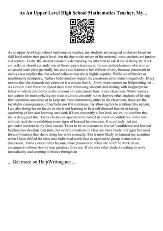 As An Upper Level High School Mathematics Teacher, My...
As an upper level high school mathematics teacher, my students are assigned to classes based on
skill level rather than grade level, but the due to the nature of the material, most students are juniors
and seniors. Tasha, the student constantly demanding my attention to ask if she is doing the work
correctly, is almost certainly one of these upperclassmen as the rare underclassman who is in an
advanced math class generally has more confidence in her abilities if only because placement in
such a class implies that the school believes that she is highly capable. While not offensive or
intentionally disruptive, Tasha s behaviordoes impact the classroom environment negatively. Every
minute that she demands my attention is a minute that I... Show more content on Helpwriting.net ...
As a result, I am forced to spend more time refocusing students and dealing with inappropriate
behavior which cuts down on the amount of instructional time in my classroom. While Tasha s
motivation for monopolizing my time is almost certainly not to deprive other students of having
their questions answered or to keep me from maintaining order in the classroom, these are the
inevitable consequences of her behavior if it continues. By allowing her to continue this pattern,
I am also doing her no favors as she is not learning to be a self directed learner or taking
ownership of her own learning and work if I am constantly at her beck and call to confirm that
she is doing just fine. Tasha s behavior appears to be rooted in a lack of confidence in her own
abilities, and she is exhibiting some signs of learned helplessness. It is unlikely that any
particular incident in my class caused Tasha to be so insecure as low self confidence and learned
helplessness develop over time, but certain situations in class are more likely to trigger her need
for confirmation that she is doing her work correctly. She is most likely to demand my attention
when I have shifted the class into individual work time as opposed to group instruction or
discussion. Tasha s insecurities become more pronounced when she is left to work on an
assignment without step by step guidance from me. If she sees other students getting to work
immediately and seeming to breeze through an
... Get more on HelpWriting.net ...
 