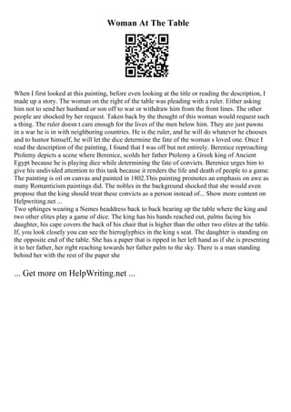Woman At The Table
When I first looked at this painting, before even looking at the title or reading the description, I
made up a story. The woman on the right of the table was pleading with a ruler. Either asking
him not to send her husband or son off to war or withdraw him from the front lines. The other
people are shocked by her request. Taken back by the thought of this woman would request such
a thing. The ruler doesn t care enough for the lives of the men below him. They are just pawns
in a war he is in with neighboring countries. He is the ruler, and he will do whatever he chooses
and to humor himself, he will let the dice determine the fate of the woman s loved one. Once I
read the description of the painting, I found that I was off but not entirely. Berenice reproaching
Ptolemy depicts a scene where Berenice, scolds her father Ptolemy a Greek king of Ancient
Egypt because he is playing dice while determining the fate of convicts. Berenice urges him to
give his undivided attention to this task because it renders the life and death of people to a game.
The painting is oil on canvas and painted in 1802.This painting promotes an emphasis on awe as
many Romanticism paintings did. The nobles in the background shocked that she would even
propose that the king should treat these convicts as a person instead of... Show more content on
Helpwriting.net ...
Two sphinges wearing a Nemes headdress back to back bearing up the table where the king and
two other elites play a game of dice. The king has his hands reached out, palms facing his
daughter, his cape covers the back of his chair that is higher than the other two elites at the table.
If, you look closely you can see the hieroglyphics in the king s seat. The daughter is standing on
the opposite end of the table. She has a paper that is ripped in her left hand as if she is presenting
it to her father, her right reaching towards her father palm to the sky. There is a man standing
behind her with the rest of the paper she
... Get more on HelpWriting.net ...
 