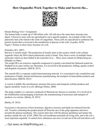 How Organelles Work Together to Make and Secrete the...
Human Biology Unit 1 Assignment
The human body is made up of 100 trillion cells. All cells have the same basic structure (see
figure 1) however some cells are specialised to suit a specific purpose. An example of this is the
pancreatic beta cells found in the islets of Langerhans. These cells are specialised to synthesise the
protein insulin that is involved in the metabolism of glucose in the cells. (Layden, 2010)
Figure 1 Picture to show basic structure of a cell.
(Farrabee, M J. 2007)
But how is insulin made? The production of insulin starts in the nucleus which is the cellular
organelle where the DNA (deoxyribonucleic acid) is found. They form a series of multiple linear
molecules which are then folded in the nucleolus in to ... Show more content on Helpwriting.net ...
(Mandal, no Date)
The rough ER is an extensive organelle composed of a greatly convoluted but flattened sealed sac.
Studded on its outer surface are ribosomes. It is involved in the production, folding, quality control
and despatch of proteins. (BSCB, 2013)
The smooth ER is a separate sealed interconnecting network. It is associated in the; metabolism and
production of lipids, steroid and hormone manufacturing, the transport of intracellular products and
detoxification. (BSCB, 2013)
A vesicle is bubble like membranous structure that stores and transports cellular products and
digests metabolic waste in a cell. (Biology Online, 2008)
The golgi complex is a structure composed of flattened sacs known as cisternae. It is involved in
the modification and packaging of proteins, the manufacturing of lysosomes and transport of
products via vesicles. (Bailey, R, 2013)
(Bailey, R. 2012)
Exocytosis is the process of how hormones, digestive enzymes and lipids are released from the
cell. Vesicles containing the product pinch off from the sacs of the golgi apparatus and move
towards the plasma membrane. The vesicles then fuse with the plasma membrane and release the
product outside the cell. (CGP, 2009) The cell membranesurrounds all living cells, and is the cell s
most important organelle. It controls how substances can move in and out of the cell and allows cell
... Get more on HelpWriting.net ...
 