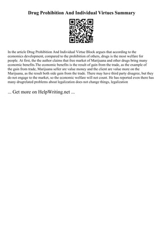 Drug Prohibition And Individual Virtues Summary
In the article Drug Prohibition And Individual Virtue Block argues that according to the
economics development, compared to the prohibition of others, drugs is the most welfare for
people. At first, the the author claims that free market of Marijuana and other drugs bring many
economic benefits.The economic benefits is the result of gain from the trade, as the example of
the gain from trade, Marijuana seller are value money and the client are value more on the
Marijuana, as the result both side gain from the trade. There may have third party disagree, but they
do not engage to the market, so the economic welfare will not count. He has reported even there has
many drugrelated problems about legalization does not change things, legalization
... Get more on HelpWriting.net ...
 
