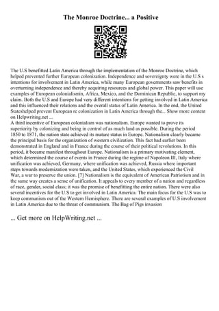 The Monroe Doctrine... a Positive
The U.S benefitted Latin America through the implementation of the Monroe Doctrine, which
helped prevented further European colonization. Independence and sovereignty were in the U.S s
intentions for involvement in Latin America, while many European governments saw benefits in
overturning independence and thereby acquiring resources and global power. This paper will use
examples of European colonialismin, Africa, Mexico, and the Dominican Republic, to support my
claim. Both the U.S and Europe had very different intentions for getting involved in Latin America
and this influenced their relations and the overall status of Latin America. In the end, the United
Stateshelped prevent European re colonization in Latin America through the... Show more content
on Helpwriting.net ...
A third incentive of European colonialism was nationalism. Europe wanted to prove its
superiority by colonizing and being in control of as much land as possible. During the period
1850 to 1871, the nation state achieved its mature status in Europe. Nationalism clearly became
the principal basis for the organization of western civilization. This fact had earlier been
demonstrated in England and in France during the course of their political revolutions. In this
period, it became manifest throughout Europe. Nationalism is a primary motivating element,
which determined the course of events in France during the regime of Napoleon III, Italy where
unification was achieved, Germany, where unification was achieved, Russia where important
steps towards modernization were taken, and the United States, which experienced the Civil
War, a war to preserve the union. [7] Nationalism is the equivalent of American Patriotism and in
the same way creates a sense of unification. It appeals to every member of a nation and regardless
of race, gender, social class; it was the promise of benefitting the entire nation. There were also
several incentives for the U.S to get involved in Latin America. The main focus for the U.S was to
keep communism out of the Western Hemisphere. There are several examples of U.S involvement
in Latin America due to the threat of communism. The Bag of Pigs invasion
... Get more on HelpWriting.net ...
 