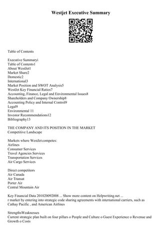 Westjet Executive Summary
Table of Contents
Executive Summaryi
Table of Contents1
About WestJet1
Market Share2
Domestic2
International3
Market Position and SWOT Analysis5
WestJet Key Financial Ratios7
Accounting, Finance, Legal and Environmental Issues8
Shareholders and Company Ownership8
Accounting Policy and Internal Control9
Legal9
Environmental 11
Investor Recommendations12
Bibliography13
THE COMPANY AND ITS POSITION IN THE MARKET
Competitive Landscape
Markets where WestJetcompetes:
Airlines
Consumer Services
Travel Agencies Services
Transportation Services
Air Cargo Services
Direct competitors
Air Canada
Air Transat
Porter Air
Central Mountain Air
Key Financial Data 201020092008 ... Show more content on Helpwriting.net ...
r market by entering into strategic code sharing agreements with international carriers, such as
Cathay Pacific , and American Airlines
StrengthsWeaknesses
Current strategic plan built on four pillars o People and Culture o Guest Experience o Revenue and
Growth o Costs
 