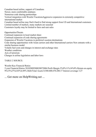 Canadian based airline, support of Canadians
Newer, more comfortable airplanes
Numerous code sharing partnerships
Vertical integration with WestJet VacationsAggressive expansion in extremely competitive
international market
Canadian based airline may find it hard to find strong support from US and International customers
Limited number of markets, many markets are seasonal
Customers loyalty may be limited to fares and seat sales
OpportunitiesThreats
Continual expansion in local market share
Continual expansion of code sharing agreements
Expansion of WestJet Vacations to preferred vacation destinations
Code sharing opportunities with Asian carriers and other International carriers New entrants with a
similar business model
Volatile fuel costs and changes in interest and exchange rates
Weather conditions
Acts of terrorism
Changes in airline legislation and labor laws
TABLE 2 SOURCE:
WestJet Key Financial Ratios
5 year Financial Ratios 20102009200820072006 Profit Margin 5%9%11%14%9% Return on equity
9%15%27%4.85%4.89% Debt/Total Assets 0.580.600.670.200.17 Interest coverage 3.27
... Get more on HelpWriting.net ...
 